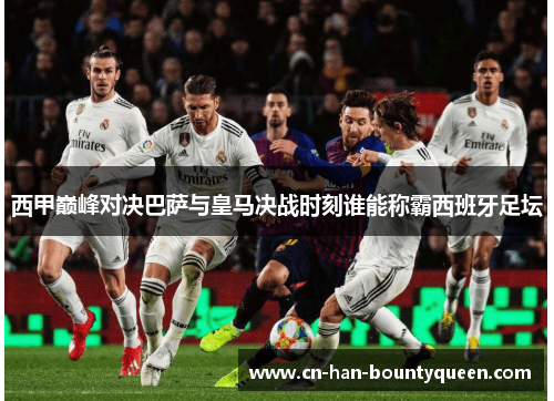 西甲巅峰对决巴萨与皇马决战时刻谁能称霸西班牙足坛