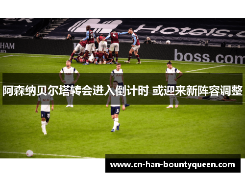 阿森纳贝尔塔转会进入倒计时 或迎来新阵容调整