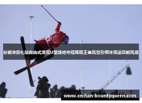 谷爱凌崇礼站自由式滑雪U型场地夺冠再现王者风范引领冰雪运动新风潮