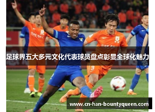 足球界五大多元文化代表球员盘点彰显全球化魅力