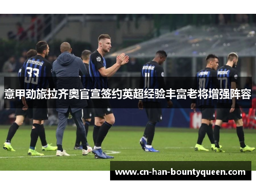 意甲劲旅拉齐奥官宣签约英超经验丰富老将增强阵容