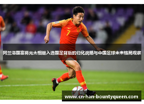 阿兰洛国富蒋光太相继入选国足背后的归化战略与中国足球未来格局观察