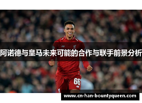 阿诺德与皇马未来可能的合作与联手前景分析