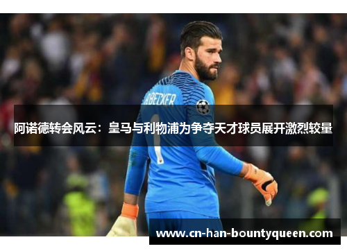 阿诺德转会风云:皇马与利物浦为争夺天才球员展开激烈较量 阿诺德转会风云:皇马与利物浦为争夺天才球员展开激烈较量