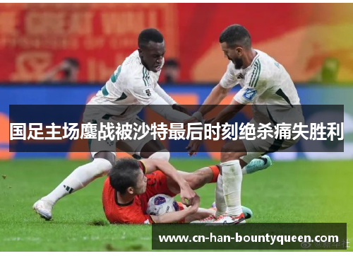国足主场鏖战被沙特最后时刻绝杀痛失胜利
