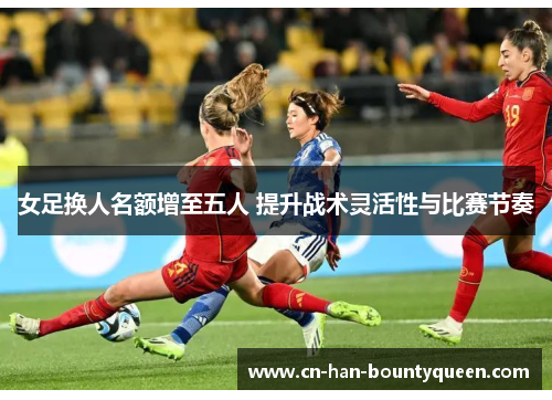 女足换人名额增至五人 提升战术灵活性与比赛节奏