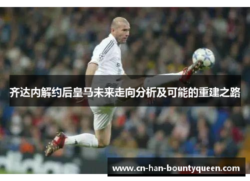 齐达内解约后皇马未来走向分析及可能的重建之路