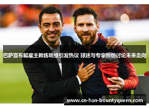 巴萨宣布解雇主教练哈维引发热议 球迷与专家纷纷讨论未来走向